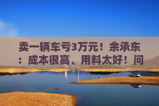 卖一辆车亏3万元！余承东：成本很高、用料太好！问界新车发布