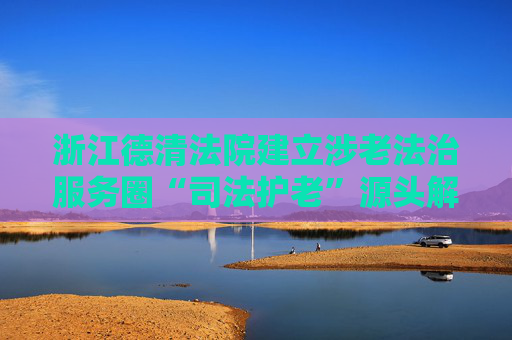 浙江德清法院建立涉老法治服务圈“司法护老”源头解纷保障老年人权益