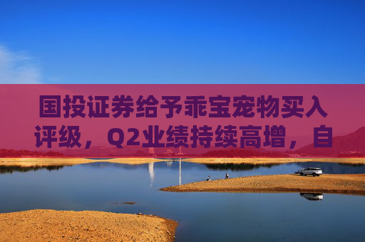 国投证券给予乖宝宠物买入评级，Q2业绩持续高增，自主品牌表现优异