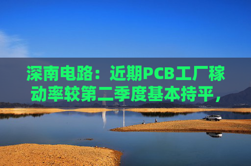 深南电路：近期PCB工厂稼动率较第二季度基本持平，维持在高位水平