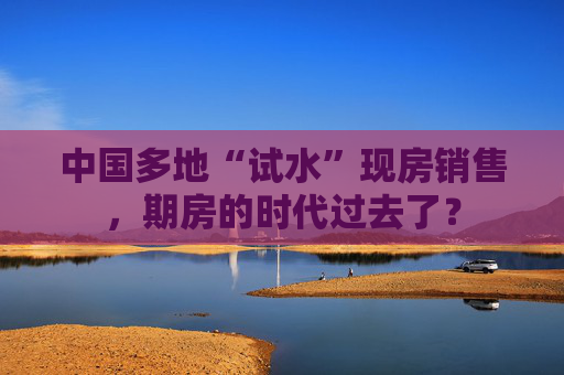 中国多地“试水”现房销售，期房的时代过去了？