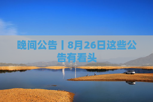 晚间公告丨8月26日这些公告有看头