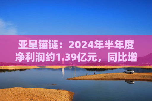 亚星锚链：2024年半年度净利润约1.39亿元，同比增加26.52%