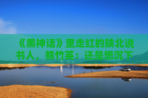 《黑神话》里走红的陕北说书人，熊竹英：还是想沉下心来好好做艺术