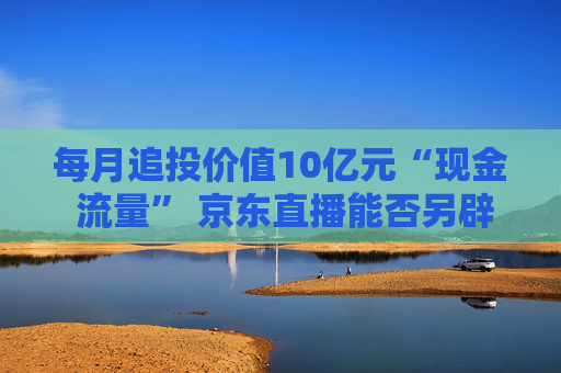 每月追投价值10亿元“现金 流量” 京东直播能否另辟蹊径杀出重围？