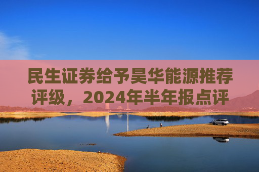 民生证券给予昊华能源推荐评级，2024年半年报点评：煤炭产销增加、甲醇减亏，业绩同比增厚