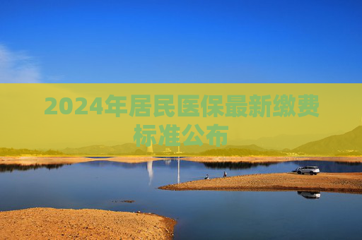 2024年居民医保最新缴费标准公布