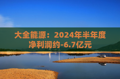 大全能源：2024年半年度净利润约-6.7亿元