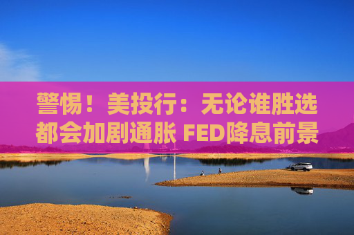 警惕！美投行：无论谁胜选都会加剧通胀 FED降息前景或受威胁