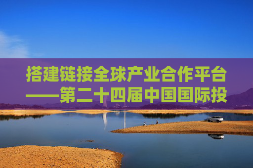 搭建链接全球产业合作平台——第二十四届中国国际投资贸易洽谈会前瞻