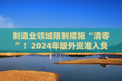 制造业领域限制措施“清零”！2024年版外资准入负面清单发布