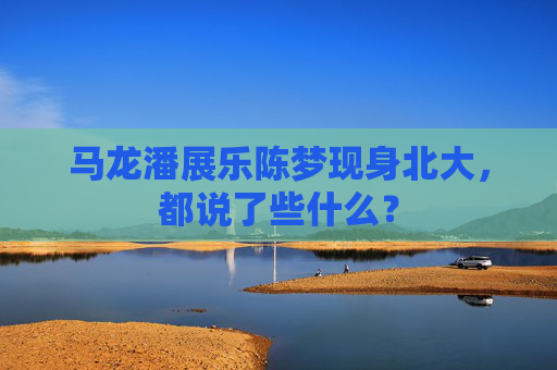 马龙潘展乐陈梦现身北大，都说了些什么？