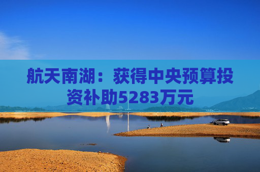 航天南湖：获得中央预算投资补助5283万元