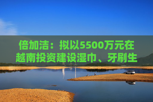 倍加洁：拟以5500万元在越南投资建设湿巾、牙刷生产基地