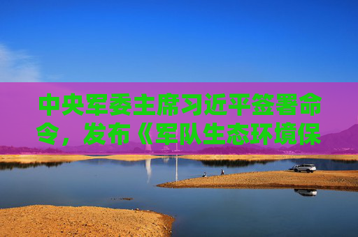 中央军委主席习近平签署命令，发布《军队生态环境保护条例》