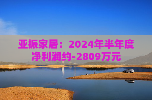 亚振家居：2024年半年度净利润约-2809万元