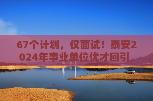 67个计划，仅面试！泰安2024年事业单位优才回引，30日开始报名