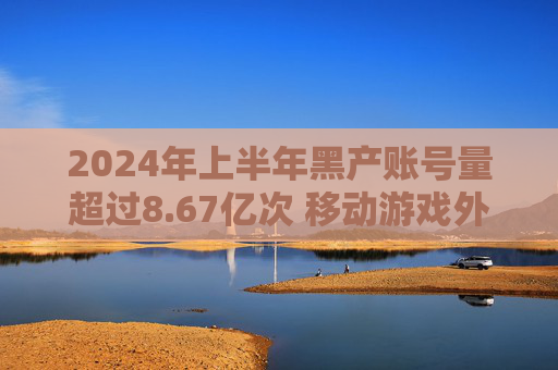 2024年上半年黑产账号量超过8.67亿次 移动游戏外挂同比增长14%