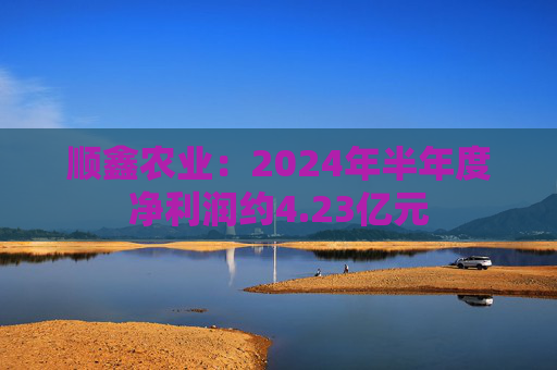 顺鑫农业：2024年半年度净利润约4.23亿元