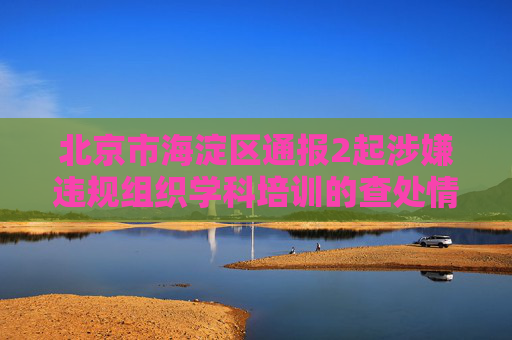 北京市海淀区通报2起涉嫌违规组织学科培训的查处情况