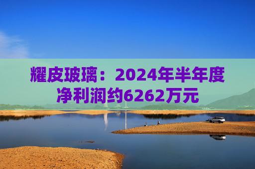 耀皮玻璃：2024年半年度净利润约6262万元