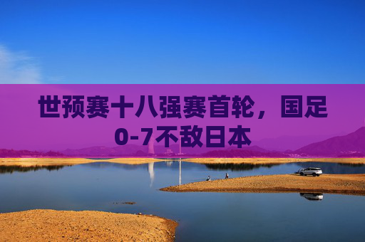 世预赛十八强赛首轮，国足0-7不敌日本