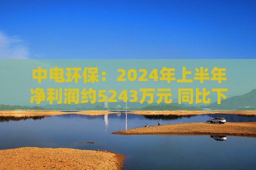 中电环保：2024年上半年净利润约5243万元 同比下降35.34%