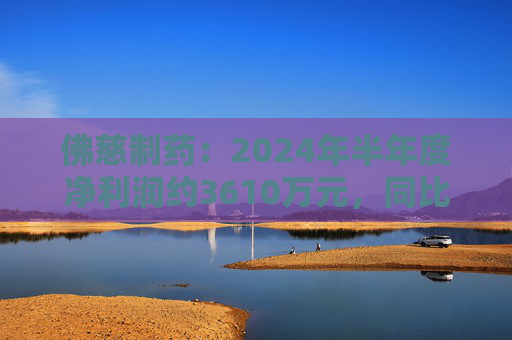 佛慈制药：2024年半年度净利润约3610万元，同比下降37.52%