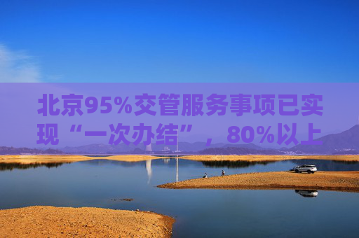 北京95%交管服务事项已实现“一次办结”，80%以上可网办