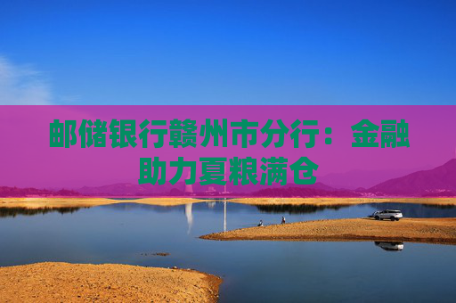 邮储银行赣州市分行：金融助力夏粮满仓