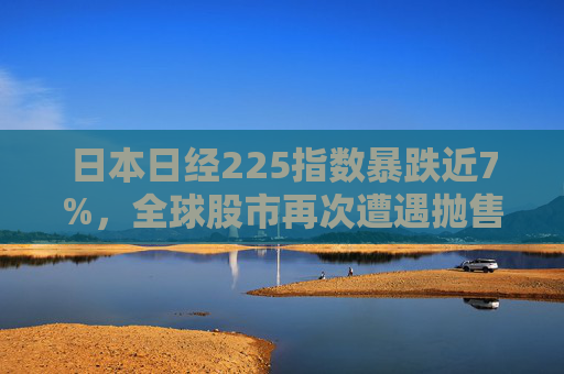 日本日经225指数暴跌近7%，全球股市再次遭遇抛售