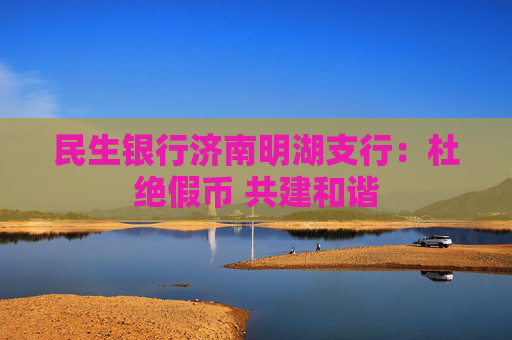 民生银行济南明湖支行：杜绝假币 共建和谐