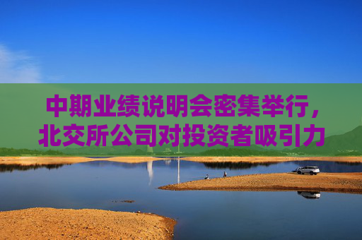 中期业绩说明会密集举行，北交所公司对投资者吸引力持续增强