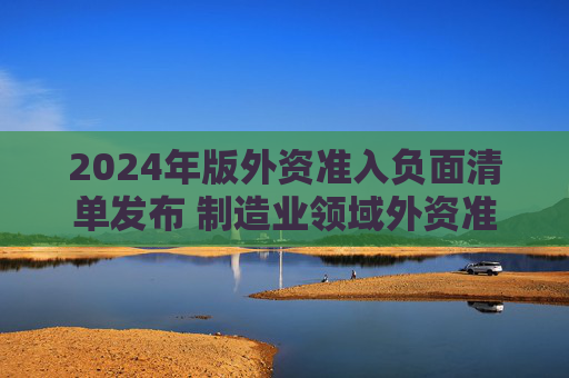 2024年版外资准入负面清单发布 制造业领域外资准入限制措施全面取消