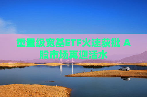 重量级宽基ETF火速获批 A股市场再迎活水