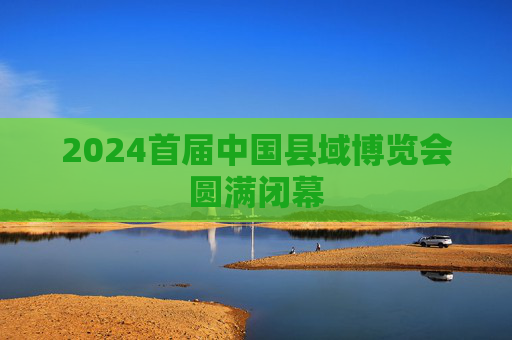 2024首届中国县域博览会圆满闭幕