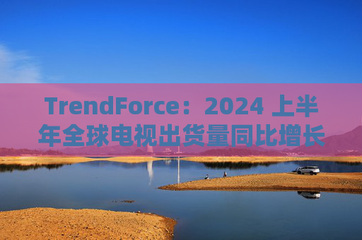 TrendForce：2024 上半年全球电视出货量同比增长 0.8%