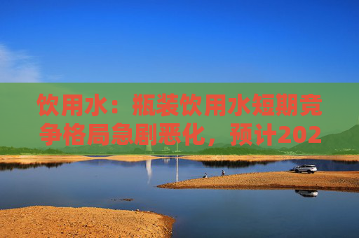 饮用水：瓶装饮用水短期竞争格局急剧恶化，预计2024H2开始可能会有所缓解