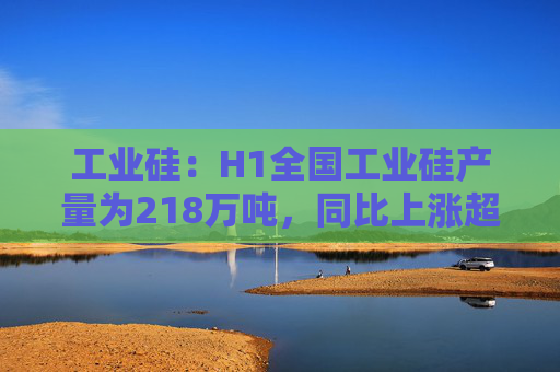 工业硅：H1全国工业硅产量为218万吨，同比上涨超过30%