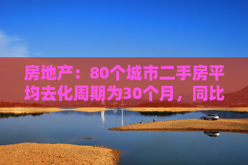 房地产：80个城市二手房平均去化周期为30个月，同比提升60%左右