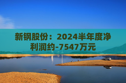 新钢股份：2024半年度净利润约-7547万元