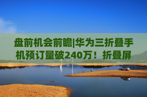 盘前机会前瞻|华为三折叠手机预订量破240万！折叠屏板块有望迎来拐点，这几家公司在铰链和柔性屏领域已经实现供货（附概念股）