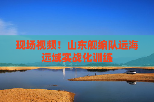 现场视频！山东舰编队远海远域实战化训练