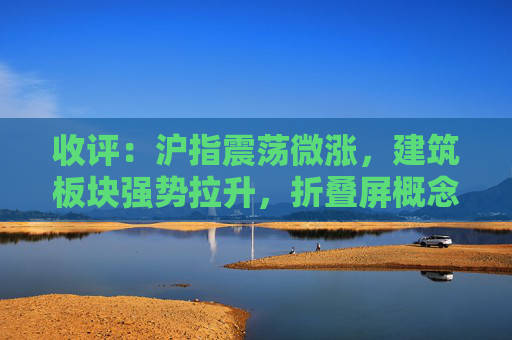 收评：沪指震荡微涨，建筑板块强势拉升，折叠屏概念活跃