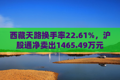 西藏天路换手率22.61%，沪股通净卖出1465.49万元