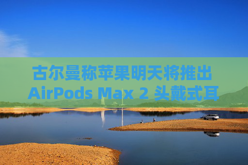 古尔曼称苹果明天将推出 AirPods Max 2 头戴式耳机：换用 USB-C 接口、降噪功能提升