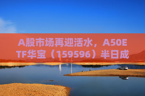 A股市场再迎活水，A50ETF华宝（159596）半日成交额超4300万