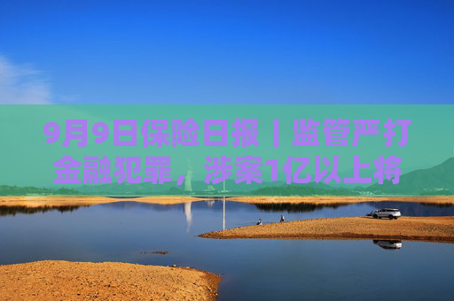 9月9日保险日报丨监管严打金融犯罪，涉案1亿以上将列为重大案件！台风“摩羯”相关保险赔款超4000万元