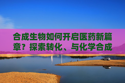 合成生物如何开启医药新篇章？探索转化、与化学合成结合