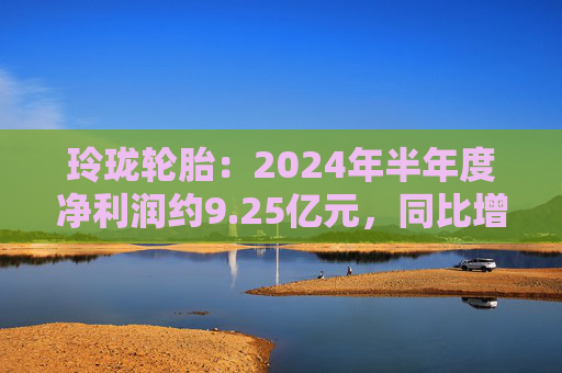 玲珑轮胎：2024年半年度净利润约9.25亿元，同比增加64.95%